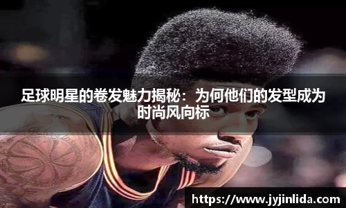 足球明星的卷发魅力揭秘：为何他们的发型成为时尚风向标